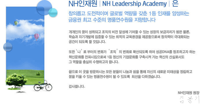 NH�����|NH Leadership Academy | �� â�ǷӰ�
					 �������̸� �۷ι� ������ ���� 1�� ���縦 �缺�ϴ�
					������ �ְ� ������ ��ǰ�������� �����մϴ�.
					�������� ���� ����ǰ� ������ ���� �޼��� �⿩�� �� �ִ�
					������ �����ڸ��� ���� ����, �н��� �ڱⰳ�߿� ������ �� �ִ�
					������ ����ȯ���� ���������ν� â�Ƿ��� �ش�ȭ�Ǵ� ������ �ǵ���
					�� ���Դϴ�. ����'��'�� ������ ��ȭ��'����'�� ��ȭ�� Ȯ��ǵ��� �Ͽ�
					����DNA�� â���ϰ��� �ϴ� ���Ź�ȭ�� ���Ľ�Ŵ���ν� 1�� ������
					�����ȭ�� ������� ���� ������ ��Ƿμ��� �׿��� �����
					�����ϰ��� �մϴ�. ������ �̰��� �湮�Ͻô� ��� �е��� ������
					���� ���� �ڽ��� ���ο� �̷����� �����ϰ� ���� Ű�� �� �ִ� ��ǰ��������
					�ɼ� �ֵ��� �ּ��� ���ϰڽ��ϴ�. �����մϴ�.NH����� ���� �����